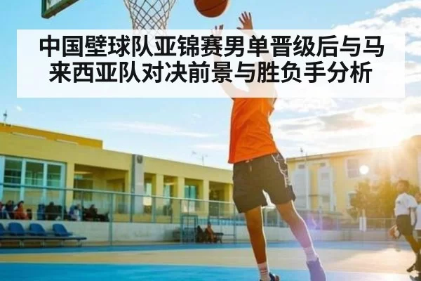 中国壁球队亚锦赛男单晋级后与马来西亚队对决前景与胜负手分析